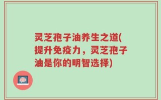 灵芝孢子油养生之道(提升免疫力，灵芝孢子油是你的明智选择)