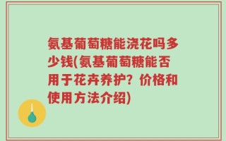氨基葡萄糖能浇花吗多少钱(氨基葡萄糖能否用于花卉养护？价格和使用方法介绍)