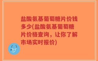 盐酸氨基葡萄糖片价钱多少(盐酸氨基葡萄糖片价格查询，让你了解市场实时报价)