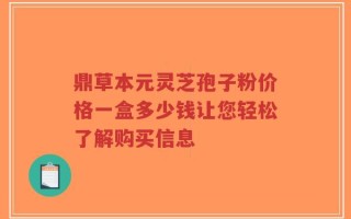 鼎草本元灵芝孢子粉价格一盒多少钱让您轻松了解购买信息