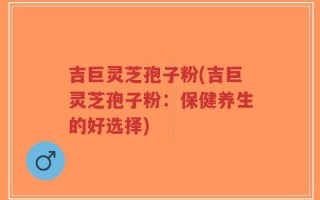 吉巨灵芝孢子粉(吉巨灵芝孢子粉：保健养生的好选择)