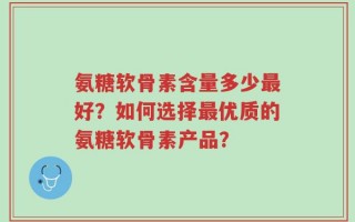 氨糖软骨素含量多少最好？如何选择最优质的氨糖软骨素产品？