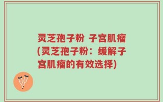 灵芝孢子粉 子宫肌瘤(灵芝孢子粉：缓解子宫肌瘤的有效选择)