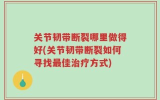 关节韧带断裂哪里做得好(关节韧带断裂如何寻找最佳治疗方式)
