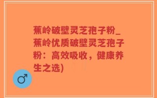蕉岭破壁灵芝孢子粉_蕉岭优质破壁灵芝孢子粉：高效吸收，健康养生之选)
