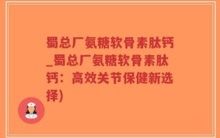 蜀总厂氨糖软骨素肽钙_蜀总厂氨糖软骨素肽钙：高效关节保健新选择)