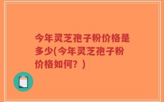 今年灵芝孢子粉价格是多少(今年灵芝孢子粉价格如何？)