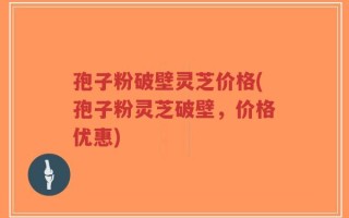 孢子粉破壁灵芝价格(孢子粉灵芝破壁，价格优惠)
