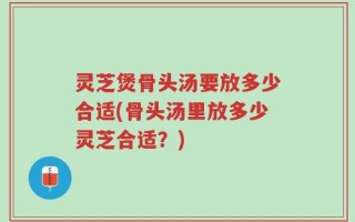 灵芝煲骨头汤要放多少合适(骨头汤里放多少灵芝合适？)