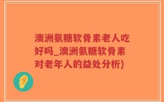 澳洲氨糖软骨素老人吃好吗_澳洲氨糖软骨素对老年人的益处分析)