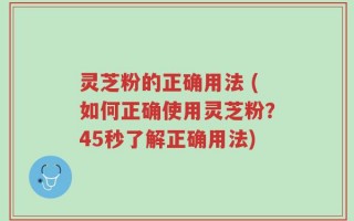 灵芝粉的正确用法 (如何正确使用灵芝粉？45秒了解正确用法)