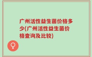 广州活性益生菌价格多少(广州活性益生菌价格查询及比较)