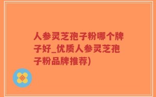 人参灵芝孢子粉哪个牌子好_优质人参灵芝孢子粉品牌推荐)
