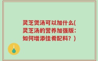灵芝煲汤可以加什么(灵芝汤的营养加强版：如何增添佳肴配料？)