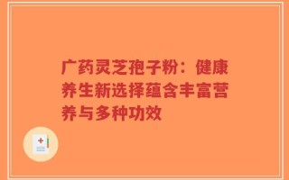 广药灵芝孢子粉：健康养生新选择蕴含丰富营养与多种功效