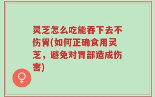 灵芝怎么吃能吞下去不伤胃(如何正确食用灵芝，避免对胃部造成伤害)