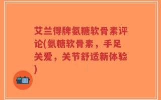 艾兰得牌氨糖软骨素评论(氨糖软骨素，手足关爱，关节舒适新体验)