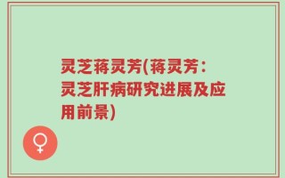 灵芝蒋灵芳(蒋灵芳：灵芝肝病研究进展及应用前景)