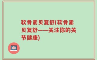 软骨素贝复舒(软骨素贝复舒——关注你的关节健康)