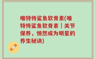 唯特恃鲨鱼软骨素(唯特恃鲨鱼软骨素｜关节保养，悄然成为明星的养生秘诀)