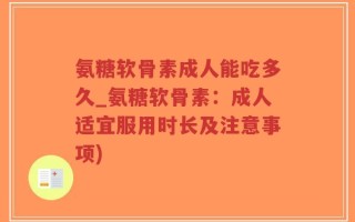 氨糖软骨素成人能吃多久_氨糖软骨素：成人适宜服用时长及注意事项)