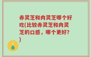 赤灵芝和肉灵芝哪个好吃(比较赤灵芝和肉灵芝的口感，哪个更好？)