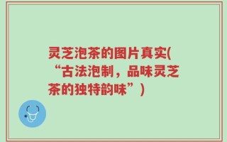 灵芝泡茶的图片真实(“古法泡制，品味灵芝茶的独特韵味”)