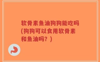 软骨素鱼油狗狗能吃吗(狗狗可以食用软骨素和鱼油吗？)