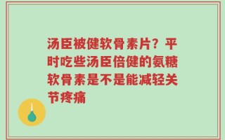 汤臣被健软骨素片？平时吃些汤臣倍健的氨糖软骨素是不是能减轻关节疼痛