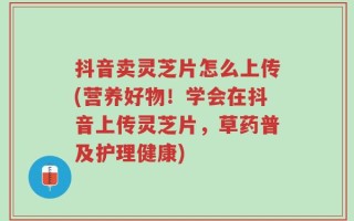 抖音卖灵芝片怎么上传(营养好物！学会在抖音上传灵芝片，草药普及护理健康)