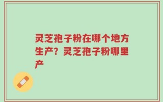 灵芝孢子粉在哪个地方生产？灵芝孢子粉哪里产