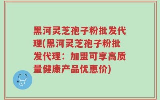 黑河灵芝孢子粉批发代理(黑河灵芝孢子粉批发代理：加盟可享高质量健康产品优惠价)