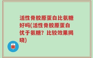 活性骨胶原蛋白比氨糖好吗(活性骨胶原蛋白优于氨糖？比较效果揭晓)