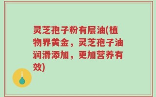 灵芝孢子粉有层油(植物界黄金，灵芝孢子油润滑添加，更加营养有效)
