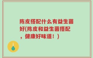 陈皮搭配什么有益生菌好(陈皮和益生菌搭配，健康好味道！)