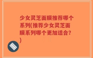 少女灵芝面膜推荐哪个系列(推荐少女灵芝面膜系列哪个更加适合？)