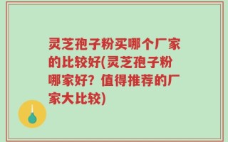 灵芝孢子粉买哪个厂家的比较好(灵芝孢子粉哪家好？值得推荐的厂家大比较)