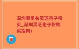 深圳哪里有灵芝孢子粉买_深圳灵芝孢子粉购买指南)