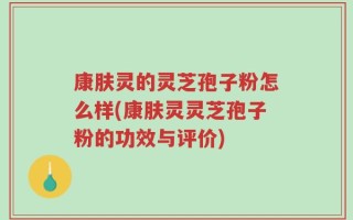 康肤灵的灵芝孢子粉怎么样(康肤灵灵芝孢子粉的功效与评价)
