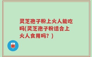 灵芝孢子粉上火人能吃吗(灵芝孢子粉适合上火人食用吗？)