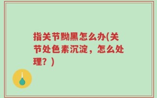 指关节黝黑怎么办(关节处色素沉淀，怎么处理？)