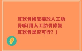耳软骨修复要放人工肋骨嘛(用人工肋骨修复耳软骨是否可行？)