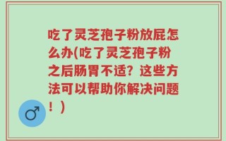 吃了灵芝孢子粉放屁怎么办(吃了灵芝孢子粉之后肠胃不适？这些方法可以帮助你解决问题！)