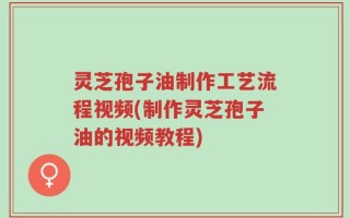 灵芝孢子油制作工艺流程视频(制作灵芝孢子油的视频教程)