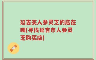 延吉买人参灵芝的店在哪(寻找延吉市人参灵芝购买店)