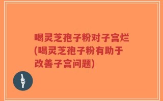 喝灵芝孢子粉对子宫烂(喝灵芝孢子粉有助于改善子宫问题)