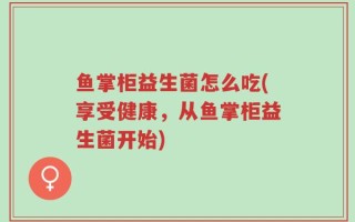 鱼掌柜益生菌怎么吃(享受健康，从鱼掌柜益生菌开始)