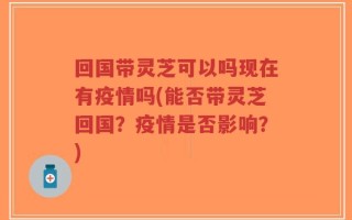 回国带灵芝可以吗现在有疫情吗(能否带灵芝回国？疫情是否影响？)