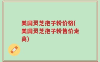美国灵芝孢子粉价格(美国灵芝孢子粉售价走高)