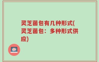灵芝菌包有几种形式(灵芝菌包：多种形式供应)